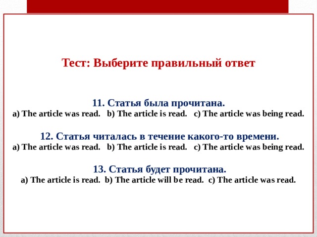 Тест: Выберите правильный ответ    11. Статья была прочитана.  a) The article was read. b) The article is read. c) The article was being read.    12. Статья читалась в течение какого-то времени.  a) The article was read. b) The article is read. c) The article was being read.   13. Статья будет прочитана.  a) The article is read. b) The article will be read. c) The article was read.       