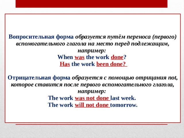 Вопросительная форма образуется путём переноса (первого) вспомогательного глагола на место перед подлежащим, например:  When was the work done ?   Has the work been done?   Отрицательная форма образуется с помощью отрицания not, которое ставится после первого вспомогательного глагола, например:  The work was not done last week.  The work will not done tomorrow.    