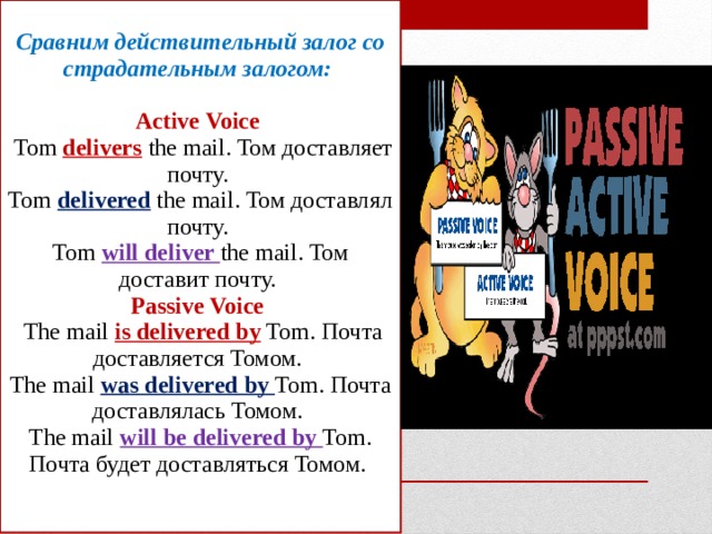 Сравним действительный залог со страдательным залогом:   Active Voice  Tom delivers the mail. Том доставляет почту.  Tom delivered the mail. Том доставлял почту.  Tom will deliver the mail. Том доставит почту.  Passive Voice  The mail is delivered by Tom. Почта доставляется Томом.  The mail was delivered by Tom. Почта доставлялась Томом.  The mail will be delivered by Tom. Почта будет доставляться Томом.    