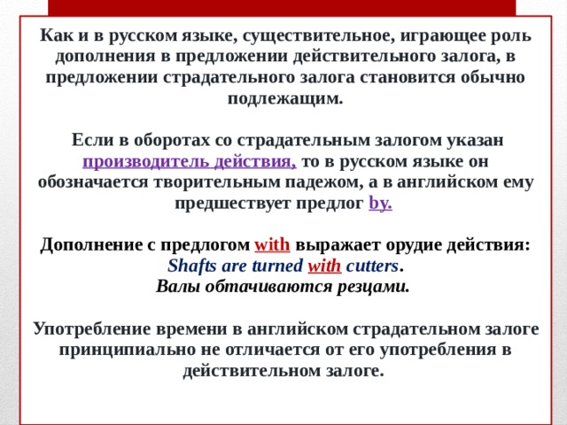 Как и в русском языке, существительное, играющее роль дополнения в предложении действительного залога, в предложении страдательного залога становится обычно подлежащим.   Если в оборотах со страдательным залогом указан производитель действия,  то в русском языке он обозначается творительным падежом, а в английском ему предшествует предлог  by.    Дополнение с предлогом with выражает орудие действия:  Shafts are turned with cutters .  Валы обтачиваются резцами.   Употребление времени в английском страдательном залоге принципиально не отличается от его употребления в действительном залоге.    
