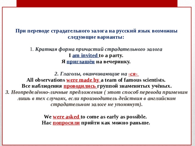   При переводе страдательного залога на русский язык возможны следующие варианты:   1. Краткая форма причастий страдательного залога  I  am invited to a party.  Я  приглашён  на вечеринку.   2. Глаголы, оканчивающие на -ся-  All observations were made by a team of famous scientists.  Все наблюдения проводились группой знаменитых учёных.  3. Неопределённо-личные предложения ( этот способ перевода применим лишь в тех случаях, если производитель действия в английском страдательном залоге не упомянут).    We  were asked to come as early as possible.  Нас  попросили  прийти как можно раньше.      