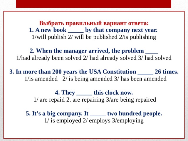 Выбрать правильный вариант ответа:  1. A new book _____ by that company next year.  1/will publish 2/ will be published 2/is publishing   2. When the manager arrived, the problem ____  1/had already been solved 2/ had already solved 3/ had solved   3. In more than 200 years the USA Constitution _____ 26 times.  1/is amended 2/ is being amended 3/ has been amended   4. They _____ this clock now.  1/ are repaid 2. are repairing 3/are being repaired   5. It's a big company. It _____ two hundred people.  1/ is employed 2/ employs 3/employing    