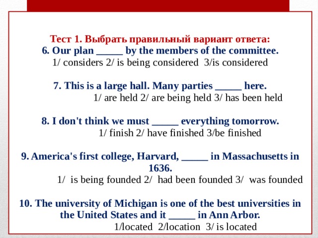 Тест 1. Выбрать правильный вариант ответа:  6. Our plan _____ by the members of the committee.  1/ considers 2/ is being considered 3/is considered   7. This is a large hall. Many parties _____ here.  1/ are held 2/ are being held 3/ has been held   8. I don't think we must _____ everything tomorrow.  1/ finish 2/ have finished 3/be finished   9. America's first college, Harvard, _____ in Massachusetts in 1636.  1/ is being founded 2/ had been founded 3/ was founded   10. The university of Michigan is one of the best universities in the United States and it _____ in Ann Arbor.  1/located 2/location 3/ is located 
