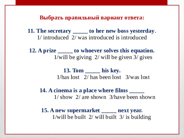  Выбрать правильный вариант ответа:   11. The secretary _____ to her new boss yesterday .  1/ introduced 2/ was introduced is introduced   12. A prize _____ to whoever solves this equation.  1/will be giving 2/ will be given 3/ gives   13. Tom _____ his key.  1/has lost 2/ has been lost 3/was lost   14. A cinema is a place where films _____  1/ show 2/ are shown 3/have been shown   15. A new supermarket _____ next year.  1/will be built 2/ will built 3/ is building    