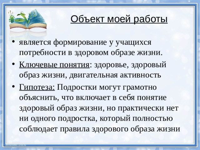 Объект моей работы  является формирование у учащихся потребности в здоровом образе жизни. Ключевые понятия : здоровье, здоровый образ жизни, двигательная активность Гипотеза: Подростки могут грамотно объяснить, что включает в себя понятие здоровый образ жизни, но практически нет ни одного подростка, который полностью соблюдает правила здорового образа жизни 