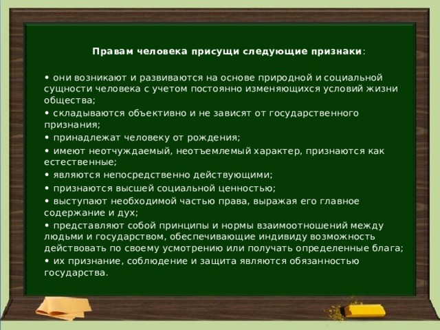  Правам человека присущи следующие признаки : •   они возникают и развиваются на основе природной и социальной сущности человека с учетом постоянно изменяющихся условий жизни общества; •   складываются объективно и не зависят от государственного признания; •   принадлежат человеку от рождения; •   имеют неотчуждаемый, неотъемлемый характер, признаются как естественные; •   являются непосредственно действующими; •   признаются высшей социальной ценностью; •   выступают необходимой частью права, выражая его главное содержание и дух; •   представляют собой принципы и нормы взаимоотношений между людьми и государством, обеспечивающие индивиду возможность действовать по своему усмотрению или получать определенные блага; •   их признание, соблюдение и защита являются обязанностью государства. 