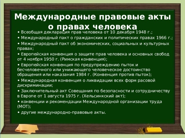 Международные правовые акты о правах человека •   Всеобщая декларация прав человека от 10 декабря 1948 г.; •   Международный пакт о гражданских и политических правах 1966 г.; •   Международный пакт об экономических, социальных и культурных правах; •   Европейская конвенция о защите прав человека и основных свобод от 4 ноября 1950 г. (Римская конвенция); •   Европейская конвенция по предупреждению пыток и бесчеловечного или унижающего человеческое достоинство обращения или наказания 1984 г. (Конвенция против пыток); •   Международная конвенция о ликвидации всех форм расовой дискриминации; •   Заключительный акт Совещания по безопасности и сотрудничеству в Европе от 1 августа 1975 г. (Хельсинкский акт); •   конвенции и рекомендации Международной организации труда (МОТ); •   другие международно-правовые акты.  