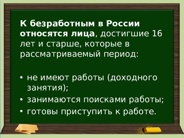 К безработным в России относятся лица , достигшие 16 лет и старше, которые в рассматриваемый период: не имеют работы (доходного занятия); занимаются поисками работы; готовы приступить к работе. 