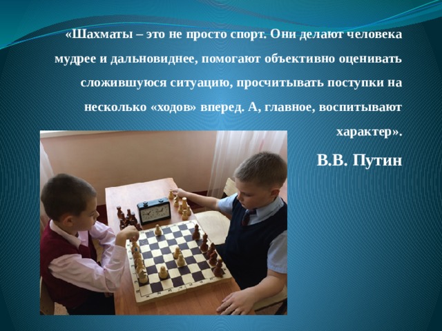 «Шахматы – это не просто спорт. Они делают человека мудрее и дальновиднее, помогают объективно оценивать сложившуюся ситуацию, просчитывать поступки на несколько «ходов» вперед. А, главное, воспитывают характер».  В.В. Путин 