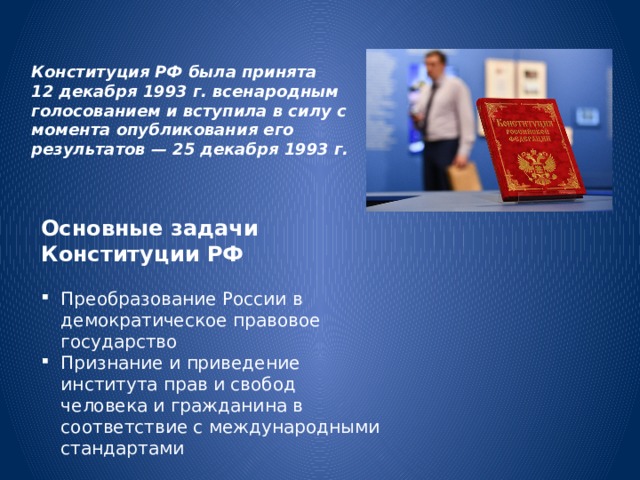 Конституция РФ была принята 12 декабря 1993 г. всенародным голосованием и вступила в силу с момента опубликования его результатов — 25 декабря 1993 г.   Основные задачи Конституции РФ Преобразование России в демократическое правовое государство  Признание и приведение института прав и свобод человека и гражданина в соответствие с международными стандартами 