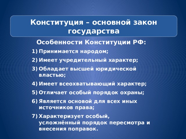 Конституция – основной закон государства Особенности Конституции РФ: Принимается народом; Имеет учредительный характер; Обладает высшей юридической властью; Имеет всеохватывающий характер; Отличает особый порядок охраны; Является основой для всех иных источников права; Характеризует особый, усложнённый порядок пересмотра и внесения поправок. 