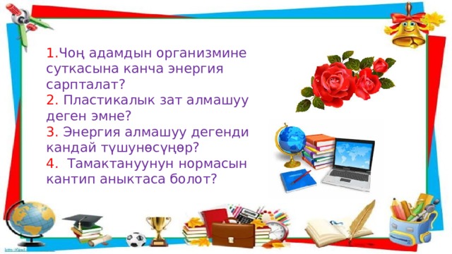 1. Чоң адамдын организмине суткасына канча энергия сарпталат? 2. Пластикалык зат алмашуу деген эмне? 3. Энергия алмашуу дегенди кандай түшунөсүңөр? 4. Тамактануунун нормасын кантип аныктаса болот? 