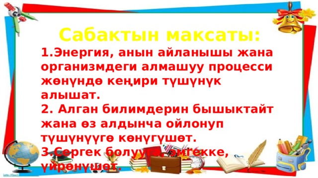 Сабактын максаты: 1.Энергия, анын айланышы жана организмдеги алмашуу процесси жөнүндө кеңири түшүнүк алышат. 2. Алган билимдерин бышыктайт жана өз алдынча ойлонуп түшүнүүгө көнүгүшөт. 3.Сергек болууга, эмгекке, үйрөнүшөт. 