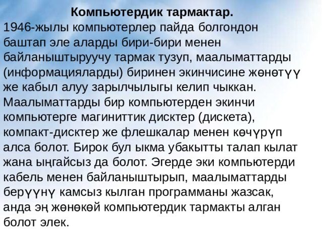 Компьютердик тармактар. 1946-жылы компьютерлер пайда болгондон баштап эле аларды бири-бири менен байланыштыруучу тармак тузуп, маалыматтарды (информацияларды) биринен экинчисине жөнөтүү же кабыл алуу зарылчылыгы келип чыккан. Маалыматтарды бир компьютерден экинчи компьютерге магиниттик дисктер (дискета), компакт-дисктер же флешкалар менен көчүрүп алса болот. Бирок бул ыкма убакытты талап кылат жана ыңгайсыз да болот. Эгерде эки компьютерди кабель менен байланыштырып, маалыматтарды берүүнү камсыз кылган программаны жазсак, анда эң жөнөкөй компьютердик тармакты алган болот элек. 