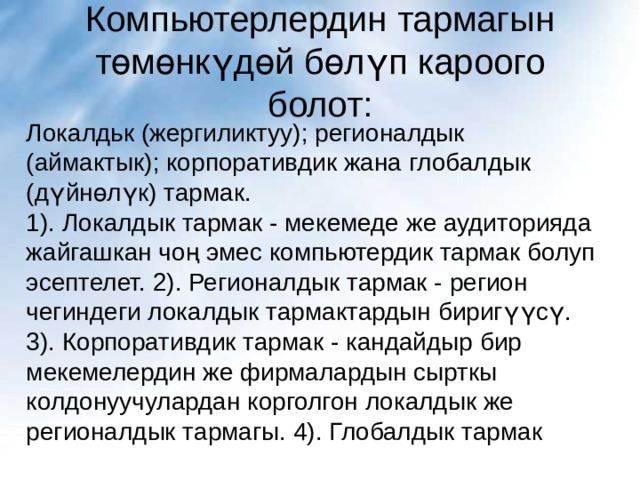 Компьютерлердин тармагын төмөнкүдөй бөлүп кароого болот: Локалдьк (жергиликтуу); регионалдык (аймактык); корпоративдик жана глобалдык (дүйнөлүк) тармак. 1). Локалдык тармак - мекемеде же аудиторияда жайгашкан чоң эмес компьютердик тармак болуп эсептелет. 2). Регионалдык тармак - регион чегиндеги локалдык тармактардын биригүүсү. 3). Корпоративдик тармак - кандайдыр бир мекемелердин же фирмалардын сырткы колдонуучулардан корголгон локалдык же регионалдык тармагы. 4). Глобалдык тармак 