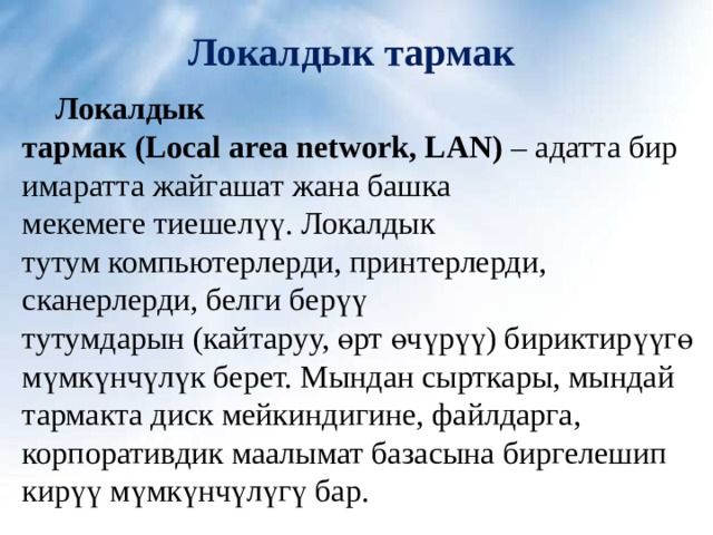 Локалдык тармак   Локалдык тармак ( Local area network, LAN)  – адатта бир  имаратта жайгашат жана башка мекемеге тиешелүү. Локалдык тутум компьютерлерди, принтерлерди, сканерлерди, белги берүү тутумдарын (кайтаруу, өрт өчүрүү) бириктирүүгө мүмкүнчүлүк берет. Мындан сырткары, мындай тармакта диск мейкиндигине, файлдарга, корпоративдик маалымат базасына биргелешип кирүү мүмкүнчүлүгү бар. 