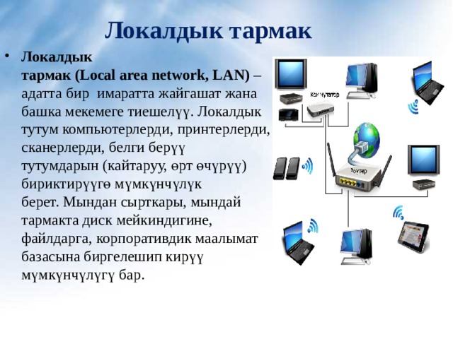 Локалдык тармак  Локалдык тармак ( Local area network, LAN)  – адатта бир  имаратта жайгашат жана башка мекемеге тиешелүү. Локалдык тутум компьютерлерди, принтерлерди, сканерлерди, белги берүү тутумдарын (кайтаруу, өрт өчүрүү) бириктирүүгө мүмкүнчүлүк берет. Мындан сырткары, мындай тармакта диск мейкиндигине, файлдарга, корпоративдик маалымат базасына биргелешип кирүү мүмкүнчүлүгү бар.  