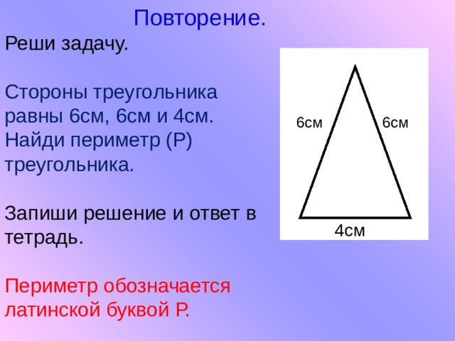  Повторение. Реши задачу. Стороны треугольника равны 6см, 6см и 4см. Найди периметр (Р) треугольника. Запиши решение и ответ в тетрадь. Периметр обозначается латинской буквой Р. 6см 6см 4см 