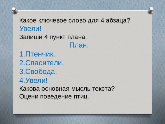 Какое ключевое слово для 4 абзаца? Увели! Запиши 4 пункт плана.  План. 1.Птенчик. 2.Спасители. 3.Свобода. 4.Увели! Какова основная мысль текста? Оцени поведение птиц. 