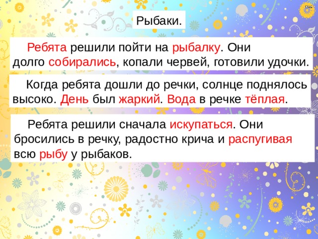 Рыбаки.  Ребята решили пойти на рыбалку . Они долго собирались , копали червей, готовили удочки.  Когда ребята дошли до речки, солнце поднялось высоко. День был жаркий . Вода в речке тёплая .  Ребята решили сначала искупаться . Они бросились в речку, радостно крича и распугивая всю рыбу у рыбаков. 