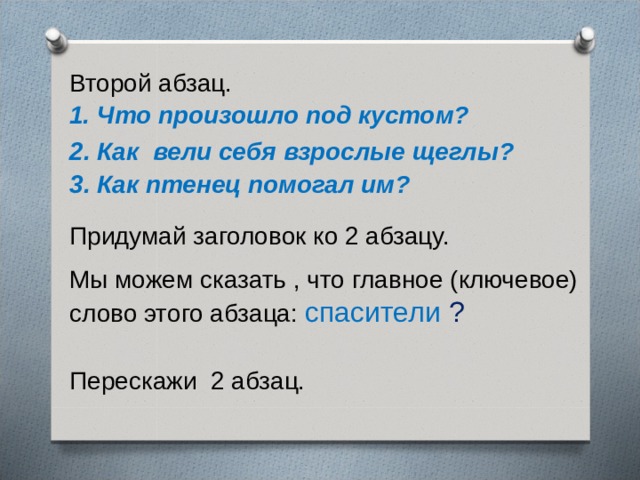 Второй абзац. 1. Что произошло под кустом? 2. Как вели себя взрослые щеглы? 3. Как птенец помогал им? Придумай заголовок ко 2 абзацу. Мы можем сказать , что главное (ключевое) слово этого абзаца: спасители ? Перескажи 2 абзац. 