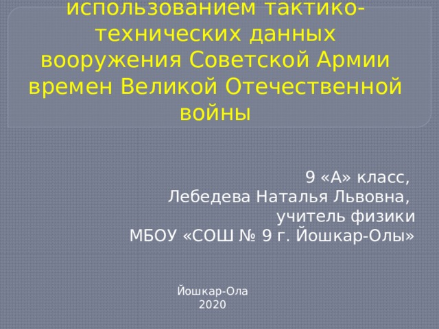 Задачи по физике с использованием тактико-технических данных вооружения Советской Армии времен Великой Отечественной войны 9 «А» класс, Лебедева Наталья Львовна, учитель физики МБОУ «СОШ № 9 г. Йошкар-Олы» Йошкар-Ола 2020 