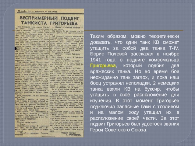 Таким образом, можно теоретически доказать, что один танк КВ сможет утащить за собой два танка T-IV. Борис Полевой рассказал в ноябре 1941 года о подвиге комсомольца Григорьева , который подбил два вражеских танка. Но во время боя неожиданно танк заглох, и пока наш боец устранял неполадки, 2 немецких танка взяли КВ на буксир, чтобы утащить в своё расположение для изучения. В этот момент Григорьев подключил запасные баки с топливом и на малом ходу утащил их в расположение своей части. За этот подвиг Григорьев был удостоен звания Героя Советского Союза. 