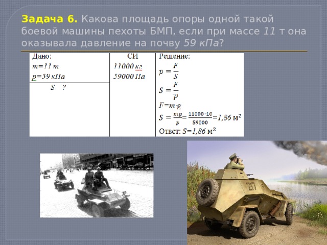 Задача 6.  Какова площадь опоры одной такой боевой машины пехоты БМП, если при массе 11 т она оказывала давление на почву 59 кПа ? 