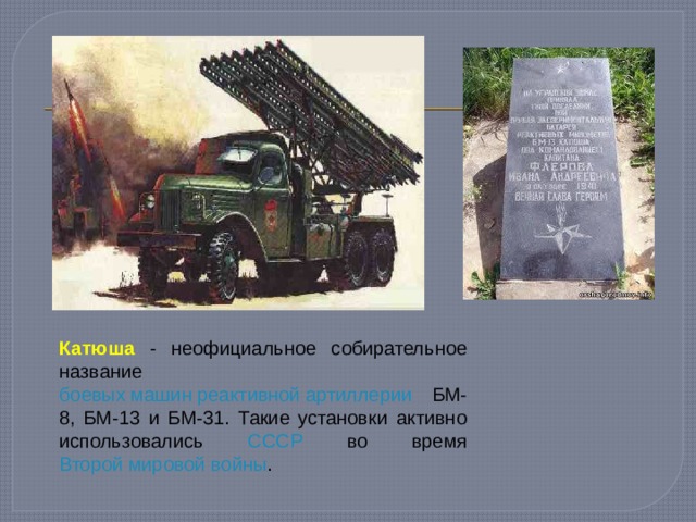 Катюша - неофициальное собирательное название боевых машин реактивной артиллерии БМ-8, БМ-13 и БМ-31. Такие установки активно использовались СССР во время Второй мировой войны . 