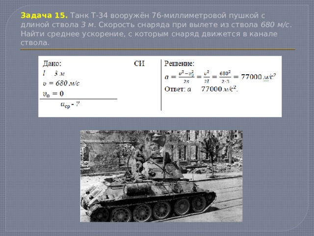 Задача 15.  Танк Т-34 вооружён 76-миллиметровой пушкой с длиной ствола 3 м . Скорость снаряда при вылете из ствола 680 м/с . Найти среднее ускорение, с которым снаряд движется в канале ствола. 