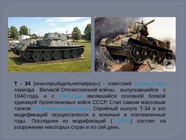 T - 34 (или «тридцатьчетвёрка» ) - советский  средний танк периода Великой Отечественной войны , выпускавшийся с 1940 года , и с 1944 года являвшийся основной боевой единицей бронетанковых войск СССР. Стал самым массовым танком Второй мировой войны . Серийный выпуск Т-34 и его модификаций осуществлялся в военные и послевоенные годы. Последняя из модификаций ( Т-34-85 ) состоит на вооружении некоторых стран и по сей день. 