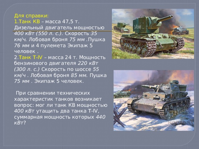 Для справки: 1.Танк КВ – масса 47,5 т. Дизельный двигатель мощностью 400 кВт (550 л. с.). Скорость 35 км/ч. Лобовая броня 75 мм . Пушка 76 мм и 4 пулемета Экипаж 5 человек . 2. Танк Т-IV – масса 24 т. Мощность бензинового двигателя 220 кВт (300 л. с.) Скорость по шоссе 55 км/ч . Лобовая броня 85 мм. Пушка 75 мм . Экипаж 5 человек.  При сравнении технических характеристик танков возникает вопрос: мог ли танк КВ мощностью 400 кВт утащить два танка Т-IV, суммарная мощность которых 440 кВт ? 