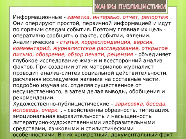 Информационные - заметка, интервью, отчет, репортаж . Они оперируют простой, первичной информацией и идут по горячим следам события. Поэтому главная их цель - оперативно сообщить о факте, событии, явлении. Аналитические - статья, корреспонденция, версия, комментарий, журналистское расследование, открытое письмо, обозрение, обзор печати, рецензия - объединяет глубокое исследование жизни и всесторонний анализ фактов. При создании этих материалов журналист проводит анализ-синтез социальной действительности, расчленяя исследуемое явление на составные части, подробно изучая их, отделяя существенное от несущественного, а затем делая выводы, обобщения и рекомендации. Художественно-публицистические – зарисовка, беседа, исповедь, очерк,  , - свойственны образность, типизация, эмоциональная выразительность и насыщенность литературно-художественными изобразительными средствами, языковыми и стилистическими особенностями. В них конкретный, документальный факт как бы отходит на второй план, для автора важнее умение подняться над явлением, над фактом. 