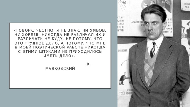 «Говорю честно. Я не знаю ни ямбов, ни хореев, никогда не различал их и различать не буду. Не потому, что это трудное дело, а потому, что мне в моей поэтической работе никогда с этими штуками не приходилось иметь дело».                                          В. Маяковский     
