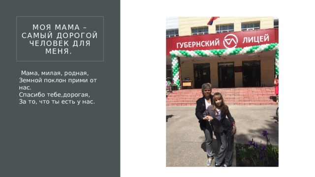 Моя мама – самый дорогой человек для меня.    Мама, милая, родная,  Земной поклон прими от нас.  Спасибо тебе,дорогая,  За то, что ты есть у нас. 
