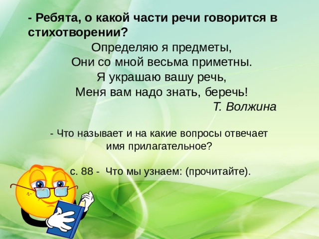 - Ребята, о какой части речи говорится в стихотворении? Определяю я предметы, Они со мной весьма приметны. Я украшаю вашу речь, Меня вам надо знать, беречь!      Т. Волжина - Что называет и на какие вопросы отвечает имя прилагательное? с. 88 - Что мы узнаем: (прочитайте).