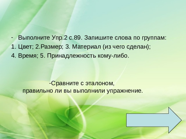Выполните Упр.2 с.89. Запишите слова по группам: Цвет; 2.Размер; 3. Материал (из чего сделан); 4. Время; 5. Принадлежность кому-либо. Сравните с эталоном,