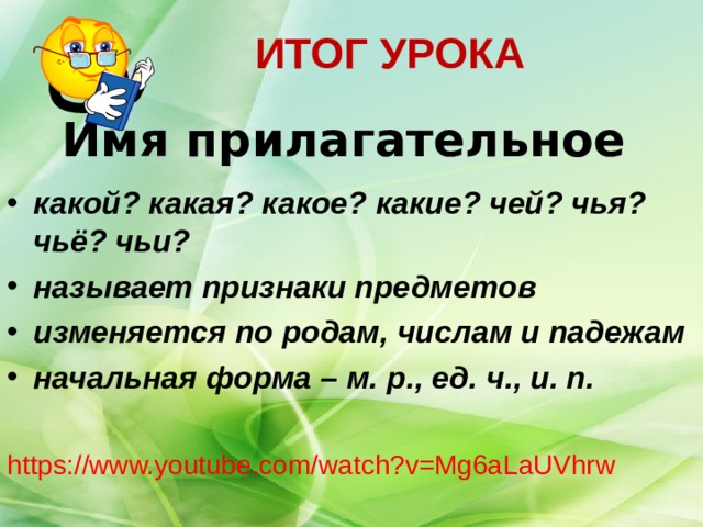 ИТОГ УРОКА   Имя прилагательное какой? какая? какое? какие? чей? чья? чьё? чьи? называет признаки предметов изменяется по родам, числам и падежам начальная форма – м. р., ед. ч., и. п.  https://www.youtube.com/watch?v=Mg6aLaUVhrw