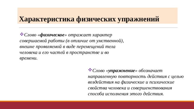 Характеристика физических упражнений Слово « физическое » отражает характер совершаемой работы (в отличие от умственной), внешне проявляемой в виде перемещений тела человека и его частей в пространстве и во времени. Слово « упражнение » обозначает направленную повторность действия с целью воздействия на физические и психические свойства человека и совершенствования способа исполнения этого действия. 