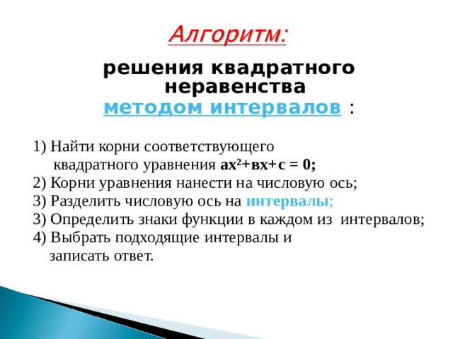 решения квадратного неравенства методом интервалов  : 1) Найти корни соответствующего  квадратного уравнения ах ² +вх+с = 0;  2) Корни уравнения нанести на числовую ось; 3) Разделить числовую ось на интервалы ; 3) Определить знаки функции в каждом из интервалов; 4) Выбрать подходящие интервалы и  записать ответ. 