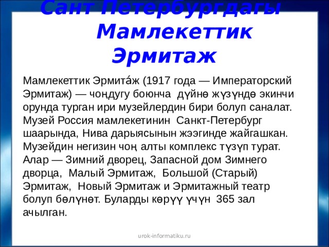 Сант Петербургдагы  Мамлекеттик Эрмитаж Мамлекеттик Эрмита́ж (1917 года — Императорский Эрмитаж) — чоңдугу боюнча дүйнө жүзүндө экинчи орунда турган ири музейлердин бири болуп саналат. Музей Россия мамлекетинин Санкт-Петербург шаарында, Нива дарыясынын жээгинде жайгашкан. Музейдин негизин чоң алты комплекс түзүп турат. Алар — Зимний дворец, Запасной дом Зимнего дворца, Малый Эрмитаж, Большой (Старый) Эрмитаж, Новый Эрмитаж и Эрмитажный театр болуп бөлүнөт. Буларды көрүү үчүн 365 зал ачылган. urok-informatiku.ru 