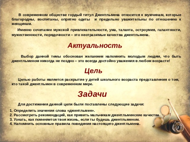  В современном обществе гордый титул Джентльмена относится к мужчинам, которые благородны, воспитаны, опрятно одеты и предельно уважительны по отношению к женщинам.   Именно сочетание мужской привлекательности, ума, таланта, остроумия, галантности, мужественности, порядочности – это неотразимые качества джентльмена.  Актуальность  Выбор данной темы обоснован желанием напомнить молодым людям, что быть джентльменом никогда не поздно – это всегда достойно уважения в любом возрасте! Цель  Целью работы является раскрытие у детей школьного возраста представления о том, кто такой джентльмен в современном мире. Задачи  Для достижения данной цели были поставлены следующие задачи:   1. Определить значения слова «джентльмен».  2. Рассмотреть рекомендаций, как привить мальчикам джентльменские качества.  3. Узнать, как поменяется твоя жизнь, если ты будешь джентльменом.  4. Напомнить основные правила поведения настоящего джентльмена. 