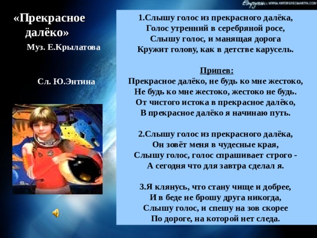 «Прекрасное далёко»  Муз. Е.Крылатова  Сл. Ю.Энтина 1.Слышу голос из прекрасного далёка,   Голос утренний в серебряной росе,   Слышу голос, и манящая дорога   Кружит голову, как в детстве карусель.   Припев:  Прекрасное далёко, не будь ко мне жестоко,   Не будь ко мне жестоко, жестоко не будь.   От чистого истока в прекрасное далёко,   В прекрасное далёко я начинаю путь.    2.Слышу голос из прекрасного далёка,   Он зовёт меня в чудесные края,   Слышу голос, голос спрашивает строго -   А сегодня что для завтра сделал я.    3.Я клянусь, что стану чище и добрее,   И в беде не брошу друга никогда,   Слышу голос, и спешу на зов скорее   По дороге, на которой нет следа.  