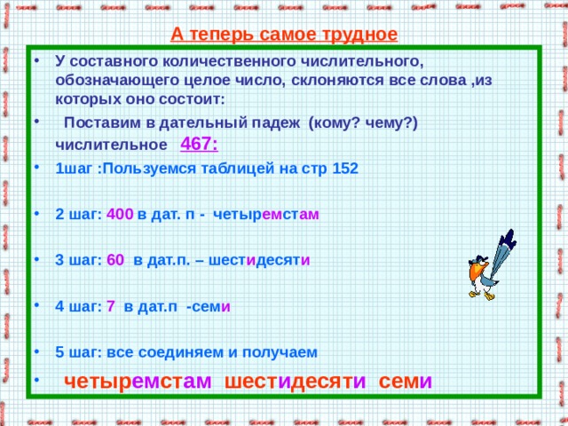 А теперь самое трудное У составного количественного числительного, обозначающего целое число, склоняются все слова ,из которых оно состоит:  Поставим в дательный падеж (кому? чему?) числительное 467:  1шаг :Пользуемся таблицей на стр 152  2 шаг: 400 в дат. п - четыр ем ст ам  3 шаг: 60 в дат.п. – шест и десят и  4 шаг: 7 в дат.п -сем и   5 шаг: все соединяем и получаем  четыр ем ст ам шест и десят и сем и 