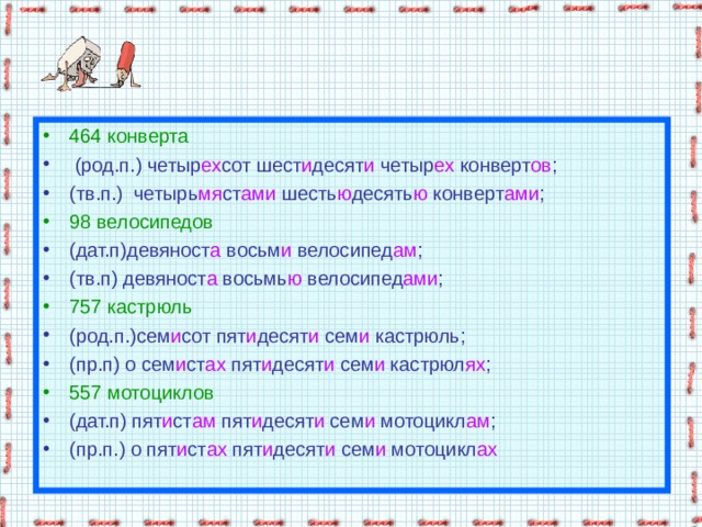 464 конверта  (род.п.) четыр ех сот шест и десят и четыр ех конверт ов ; (тв.п.) четырь мя ст ами шесть ю десять ю конверт ами ; 98 велосипедов (дат.п)девяност а восьм и велосипед ам ; (тв.п) девяност а восьмь ю велосипед ами ; 757 кастрюль (род.п.)сем и сот пят и десят и сем и кастрюль; (пр.п) о сем и ст ах пят и десят и сем и кастрюл ях ; 557 мотоциклов (дат.п) пят и ст ам пят и десят и сем и мотоцикл ам ; (пр.п.) о пят и ст ах пят и десят и сем и мотоцикл ах 