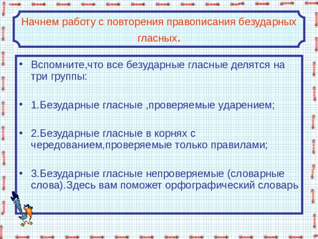 Начнем работу с повторения правописания безударных гласных . Вспомните,что все безударные гласные делятся на три группы:  1.Безударные гласные ,проверяемые ударением;  2.Безударные гласные в корнях с чередованием,проверяемые только правилами;  3.Безударные гласные непроверяемые (словарные слова).Здесь вам поможет орфографический словарь 