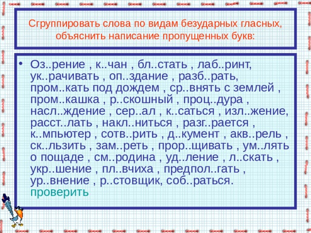 Сгруппировать слова по видам безударных гласных, объяснить написание пропущенных букв: Оз..рение , к..чан , бл..стать , лаб..ринт, ук..рачивать , оп..здание , разб..рать, пром..кать под дождем , ср..внять с землей , пром..кашка , р..скошный , проц..дура , насл..ждение , сер..ал , к..саться , изл..жение, расст..лать , накл..ниться , разг..рается , к..мпьютер , сотв..рить , д..кумент , акв..рель , ск..льзить , зам..реть , прор..щивать , ум..лять о пощаде , см..родина , уд..ление , л..скать , укр..шение , пл..вчиха , предпол..гать , ур..внение , р..стовщик, соб..раться.  проверить 