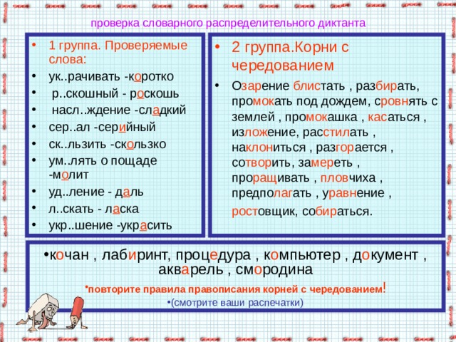 проверка словарного распределительного диктанта 1 группа. Проверяемые слова: 2 группа.Корни с чередованием ук..рачивать -к о ротко  р..скошный - р о скошь  насл..ждение -сл а дкий сер..ал -сер и йный ск..льзить -ск о льзко ум..лять о пощаде -м о лит уд..ление - д а ль л..скать - л а ска укр..шение -укр а сить О зар ение блис тать , раз бир ать, про мок ать под дождем, с ровн ять с землей , про мок ашка , кас аться , из лож ение, рас стил ать , на клон иться , раз гор ается , со твор ить, за мер еть , про ращ ивать , плов чиха , предпо лаг ать , у равн ение , рост овщик, со бир аться.  к о чан , лаб и ринт, проц е дура , к о мпьютер , д о кумент , акв а рель , см о родина повторите правила правописания корней с чередованием ! (смотрите ваши распечатки) 