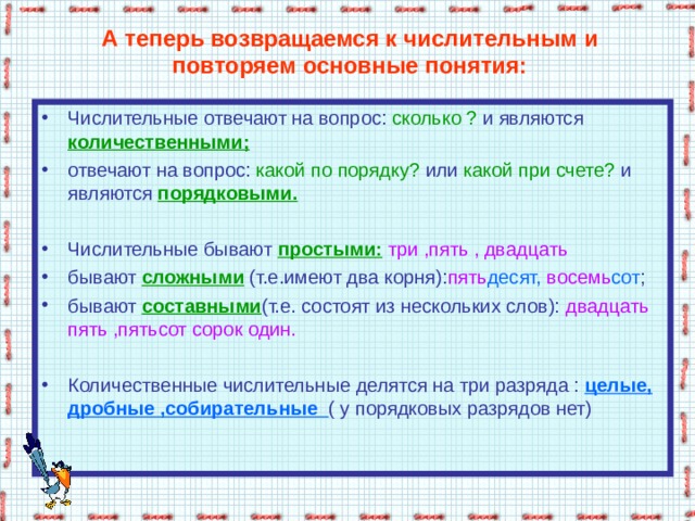 А теперь возвращаемся к числительным и повторяем основные понятия: Числительные отвечают на вопрос: сколько ? и являются  количественными; отвечают на вопрос: какой по порядку? или какой при счете? и являются  порядковыми.  Числительные бывают простыми:  три ,пять , двадцать  бывают сложными (т.е.имеют два корня): пять десят, восемь сот ; бывают составными (т.е. состоят из нескольких слов): двадцать пять ,пятьсот сорок один. Количественные числительные делятся на три разряда : целые, дробные ,собирательные ( у порядковых разрядов нет)   