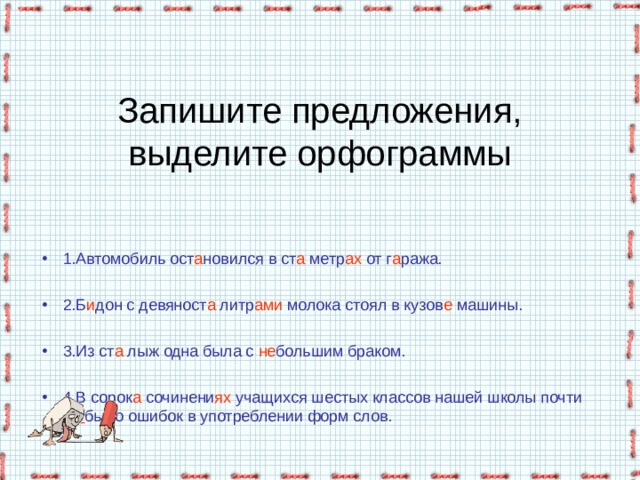 Запишите предложения, выделите орфограммы 1.Автомобиль ост а новился в ст а метр ах от г а ража.  2.Б и дон с девяност а литр ами молока стоял в кузов е машины.  3.Из ст а лыж одна была с не большим браком.  4.В сорок а сочинени ях учащихся шестых классов нашей школы почти не  было ошибок в употреблении форм слов.   